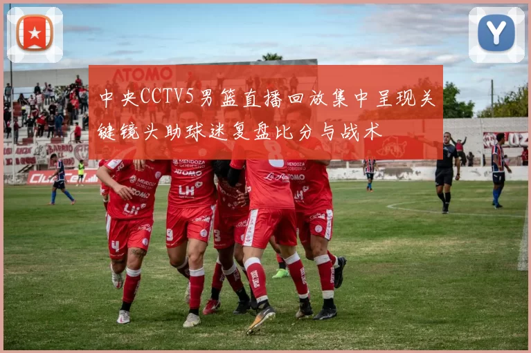 中央CCTV5男篮直播回放集中呈现关键镜头助球迷复盘比分与战术