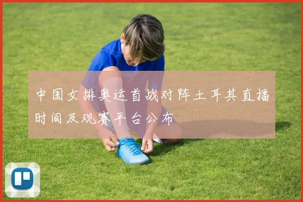 中国女排奥运首战对阵土耳其直播时间及观赛平台公布