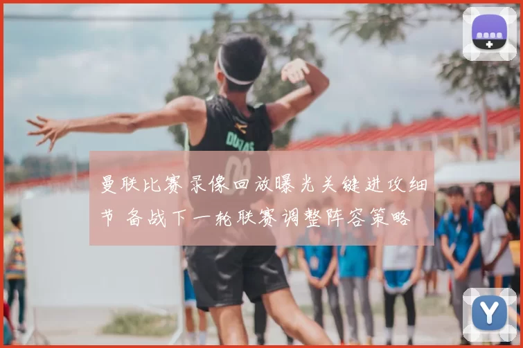 曼联比赛录像回放曝光关键进攻细节 备战下一轮联赛调整阵容策略