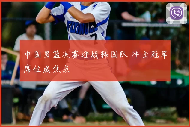 中国男篮决赛迎战韩国队 冲击冠军席位成焦点