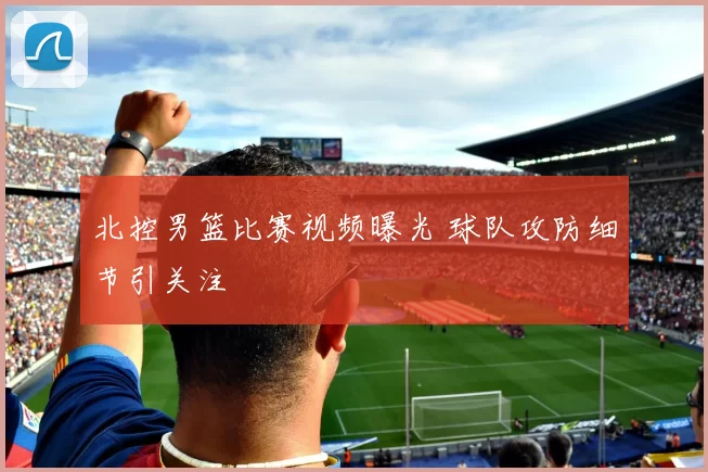 北控男篮比赛视频曝光 球队攻防细节引关注