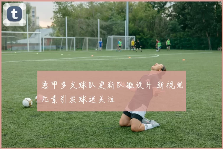 意甲多支球队更新队徽设计 新视觉元素引发球迷关注