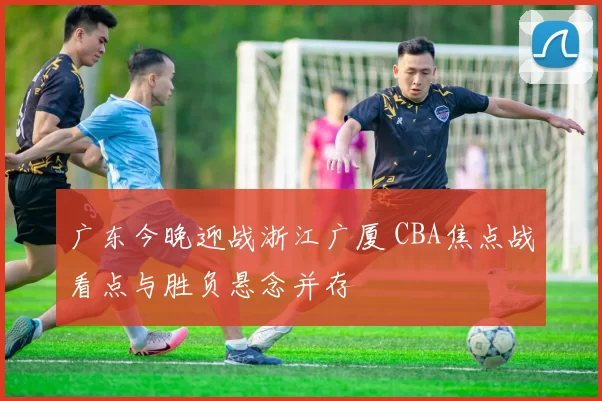 广东今晚迎战浙江广厦 CBA焦点战看点与胜负悬念并存
