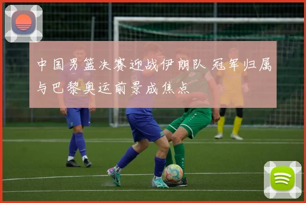 中国男篮决赛迎战伊朗队 冠军归属与巴黎奥运前景成焦点