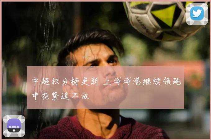 中超积分榜更新 上海海港继续领跑申花紧追不放