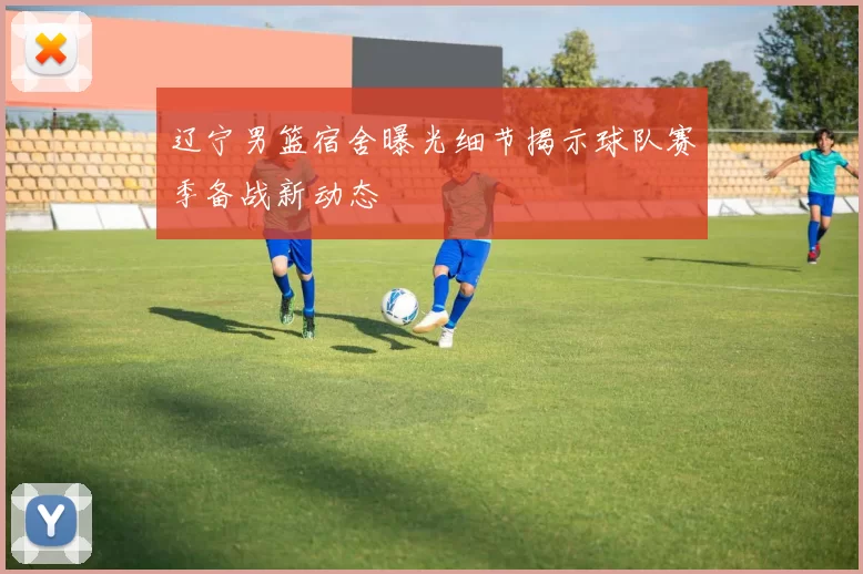 辽宁男篮宿舍曝光细节揭示球队赛季备战新动态